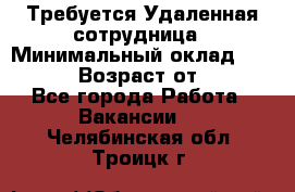 Требуется Удаленная сотрудница › Минимальный оклад ­ 97 000 › Возраст от ­ 18 - Все города Работа » Вакансии   . Челябинская обл.,Троицк г.
